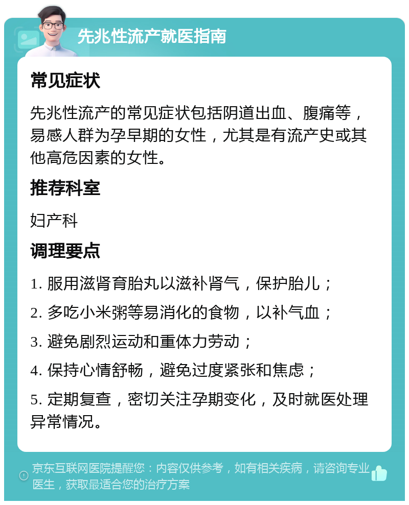 先兆性流产就医指南 常见症状 先兆性流产的常见症状包括阴道出血、腹痛等，易感人群为孕早期的女性，尤其是有流产史或其他高危因素的女性。 推荐科室 妇产科 调理要点 1. 服用滋肾育胎丸以滋补肾气，保护胎儿； 2. 多吃小米粥等易消化的食物，以补气血； 3. 避免剧烈运动和重体力劳动； 4. 保持心情舒畅，避免过度紧张和焦虑； 5. 定期复查，密切关注孕期变化，及时就医处理异常情况。