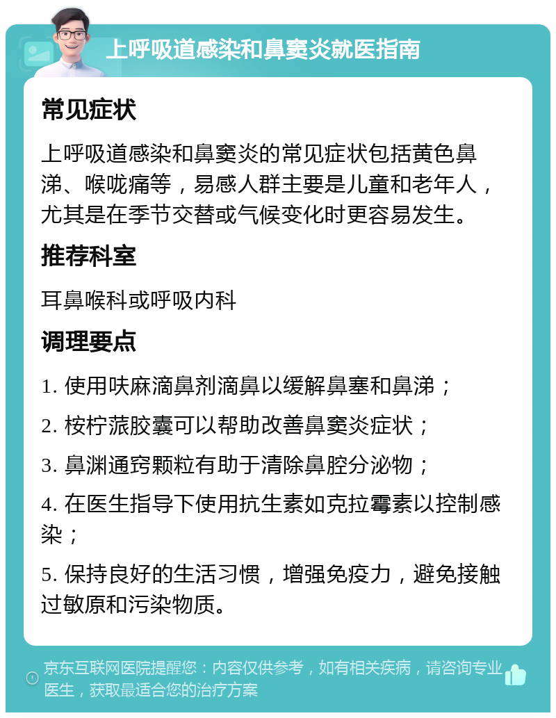 上呼吸道感染和鼻窦炎就医指南 常见症状 上呼吸道感染和鼻窦炎的常见症状包括黄色鼻涕、喉咙痛等，易感人群主要是儿童和老年人，尤其是在季节交替或气候变化时更容易发生。 推荐科室 耳鼻喉科或呼吸内科 调理要点 1. 使用呋麻滴鼻剂滴鼻以缓解鼻塞和鼻涕； 2. 桉柠蒎胶囊可以帮助改善鼻窦炎症状； 3. 鼻渊通窍颗粒有助于清除鼻腔分泌物； 4. 在医生指导下使用抗生素如克拉霉素以控制感染； 5. 保持良好的生活习惯，增强免疫力，避免接触过敏原和污染物质。