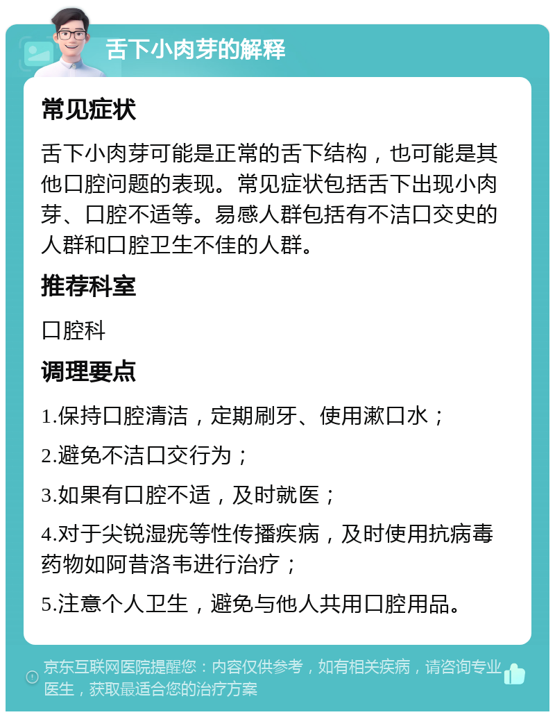 舌下小肉芽的解释 常见症状 舌下小肉芽可能是正常的舌下结构，也可能是其他口腔问题的表现。常见症状包括舌下出现小肉芽、口腔不适等。易感人群包括有不洁口交史的人群和口腔卫生不佳的人群。 推荐科室 口腔科 调理要点 1.保持口腔清洁，定期刷牙、使用漱口水； 2.避免不洁口交行为； 3.如果有口腔不适，及时就医； 4.对于尖锐湿疣等性传播疾病，及时使用抗病毒药物如阿昔洛韦进行治疗； 5.注意个人卫生，避免与他人共用口腔用品。