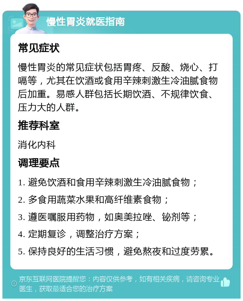 慢性胃炎就医指南 常见症状 慢性胃炎的常见症状包括胃疼、反酸、烧心、打嗝等，尤其在饮酒或食用辛辣刺激生冷油腻食物后加重。易感人群包括长期饮酒、不规律饮食、压力大的人群。 推荐科室 消化内科 调理要点 1. 避免饮酒和食用辛辣刺激生冷油腻食物； 2. 多食用蔬菜水果和高纤维素食物； 3. 遵医嘱服用药物，如奥美拉唑、铋剂等； 4. 定期复诊，调整治疗方案； 5. 保持良好的生活习惯，避免熬夜和过度劳累。