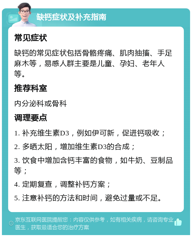 缺钙症状及补充指南 常见症状 缺钙的常见症状包括骨骼疼痛、肌肉抽搐、手足麻木等，易感人群主要是儿童、孕妇、老年人等。 推荐科室 内分泌科或骨科 调理要点 1. 补充维生素D3，例如伊可新，促进钙吸收； 2. 多晒太阳，增加维生素D3的合成； 3. 饮食中增加含钙丰富的食物，如牛奶、豆制品等； 4. 定期复查，调整补钙方案； 5. 注意补钙的方法和时间，避免过量或不足。