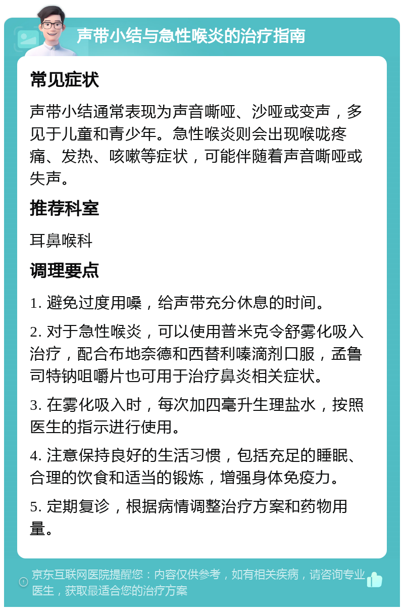 声带小结与急性喉炎的治疗指南 常见症状 声带小结通常表现为声音嘶哑、沙哑或变声，多见于儿童和青少年。急性喉炎则会出现喉咙疼痛、发热、咳嗽等症状，可能伴随着声音嘶哑或失声。 推荐科室 耳鼻喉科 调理要点 1. 避免过度用嗓，给声带充分休息的时间。 2. 对于急性喉炎，可以使用普米克令舒雾化吸入治疗，配合布地奈德和西替利嗪滴剂口服，孟鲁司特钠咀嚼片也可用于治疗鼻炎相关症状。 3. 在雾化吸入时，每次加四毫升生理盐水，按照医生的指示进行使用。 4. 注意保持良好的生活习惯，包括充足的睡眠、合理的饮食和适当的锻炼，增强身体免疫力。 5. 定期复诊，根据病情调整治疗方案和药物用量。