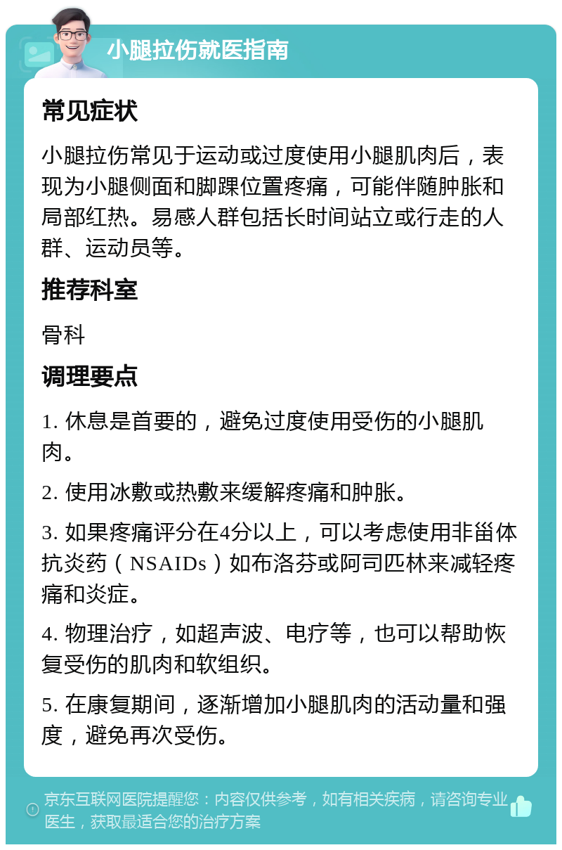 小腿拉伤就医指南 常见症状 小腿拉伤常见于运动或过度使用小腿肌肉后，表现为小腿侧面和脚踝位置疼痛，可能伴随肿胀和局部红热。易感人群包括长时间站立或行走的人群、运动员等。 推荐科室 骨科 调理要点 1. 休息是首要的，避免过度使用受伤的小腿肌肉。 2. 使用冰敷或热敷来缓解疼痛和肿胀。 3. 如果疼痛评分在4分以上，可以考虑使用非甾体抗炎药（NSAIDs）如布洛芬或阿司匹林来减轻疼痛和炎症。 4. 物理治疗，如超声波、电疗等，也可以帮助恢复受伤的肌肉和软组织。 5. 在康复期间，逐渐增加小腿肌肉的活动量和强度，避免再次受伤。