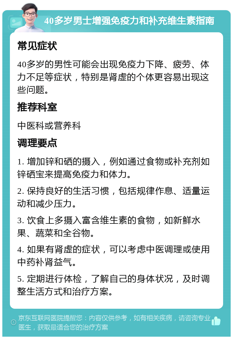 40多岁男士增强免疫力和补充维生素指南 常见症状 40多岁的男性可能会出现免疫力下降、疲劳、体力不足等症状，特别是肾虚的个体更容易出现这些问题。 推荐科室 中医科或营养科 调理要点 1. 增加锌和硒的摄入，例如通过食物或补充剂如锌硒宝来提高免疫力和体力。 2. 保持良好的生活习惯，包括规律作息、适量运动和减少压力。 3. 饮食上多摄入富含维生素的食物，如新鲜水果、蔬菜和全谷物。 4. 如果有肾虚的症状，可以考虑中医调理或使用中药补肾益气。 5. 定期进行体检，了解自己的身体状况，及时调整生活方式和治疗方案。