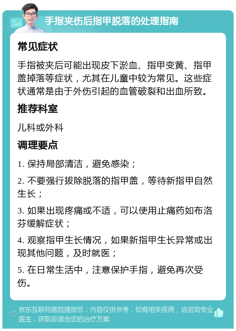 手指夹伤后指甲脱落的处理指南 常见症状 手指被夹后可能出现皮下淤血、指甲变黄、指甲盖掉落等症状，尤其在儿童中较为常见。这些症状通常是由于外伤引起的血管破裂和出血所致。 推荐科室 儿科或外科 调理要点 1. 保持局部清洁，避免感染； 2. 不要强行拔除脱落的指甲盖，等待新指甲自然生长； 3. 如果出现疼痛或不适，可以使用止痛药如布洛芬缓解症状； 4. 观察指甲生长情况，如果新指甲生长异常或出现其他问题，及时就医； 5. 在日常生活中，注意保护手指，避免再次受伤。