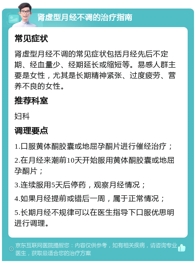 肾虚型月经不调的治疗指南 常见症状 肾虚型月经不调的常见症状包括月经先后不定期、经血量少、经期延长或缩短等。易感人群主要是女性，尤其是长期精神紧张、过度疲劳、营养不良的女性。 推荐科室 妇科 调理要点 1.口服黄体酮胶囊或地屈孕酮片进行催经治疗； 2.在月经来潮前10天开始服用黄体酮胶囊或地屈孕酮片； 3.连续服用5天后停药，观察月经情况； 4.如果月经提前或错后一周，属于正常情况； 5.长期月经不规律可以在医生指导下口服优思明进行调理。