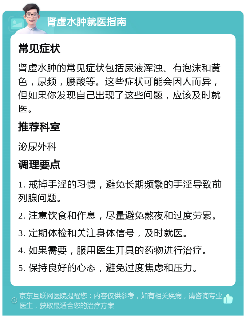 肾虚水肿就医指南 常见症状 肾虚水肿的常见症状包括尿液浑浊、有泡沫和黄色，尿频，腰酸等。这些症状可能会因人而异，但如果你发现自己出现了这些问题，应该及时就医。 推荐科室 泌尿外科 调理要点 1. 戒掉手淫的习惯，避免长期频繁的手淫导致前列腺问题。 2. 注意饮食和作息，尽量避免熬夜和过度劳累。 3. 定期体检和关注身体信号，及时就医。 4. 如果需要，服用医生开具的药物进行治疗。 5. 保持良好的心态，避免过度焦虑和压力。