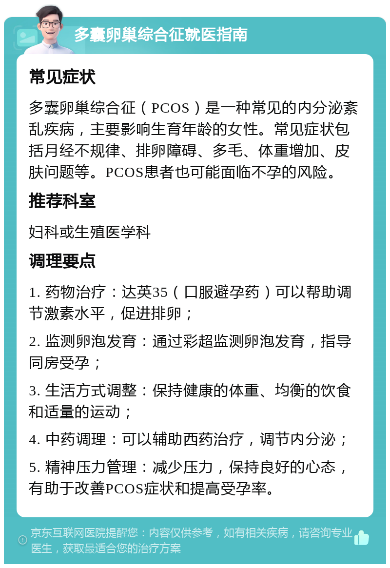 多囊卵巢综合征就医指南 常见症状 多囊卵巢综合征（PCOS）是一种常见的内分泌紊乱疾病，主要影响生育年龄的女性。常见症状包括月经不规律、排卵障碍、多毛、体重增加、皮肤问题等。PCOS患者也可能面临不孕的风险。 推荐科室 妇科或生殖医学科 调理要点 1. 药物治疗：达英35（口服避孕药）可以帮助调节激素水平，促进排卵； 2. 监测卵泡发育：通过彩超监测卵泡发育，指导同房受孕； 3. 生活方式调整：保持健康的体重、均衡的饮食和适量的运动； 4. 中药调理：可以辅助西药治疗，调节内分泌； 5. 精神压力管理：减少压力，保持良好的心态，有助于改善PCOS症状和提高受孕率。