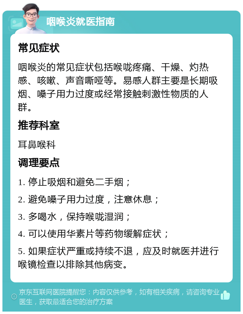 咽喉炎就医指南 常见症状 咽喉炎的常见症状包括喉咙疼痛、干燥、灼热感、咳嗽、声音嘶哑等。易感人群主要是长期吸烟、嗓子用力过度或经常接触刺激性物质的人群。 推荐科室 耳鼻喉科 调理要点 1. 停止吸烟和避免二手烟； 2. 避免嗓子用力过度，注意休息； 3. 多喝水，保持喉咙湿润； 4. 可以使用华素片等药物缓解症状； 5. 如果症状严重或持续不退，应及时就医并进行喉镜检查以排除其他病变。