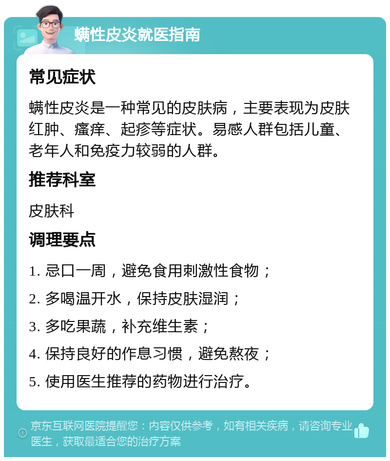 螨性皮炎就医指南 常见症状 螨性皮炎是一种常见的皮肤病，主要表现为皮肤红肿、瘙痒、起疹等症状。易感人群包括儿童、老年人和免疫力较弱的人群。 推荐科室 皮肤科 调理要点 1. 忌口一周，避免食用刺激性食物； 2. 多喝温开水，保持皮肤湿润； 3. 多吃果蔬，补充维生素； 4. 保持良好的作息习惯，避免熬夜； 5. 使用医生推荐的药物进行治疗。