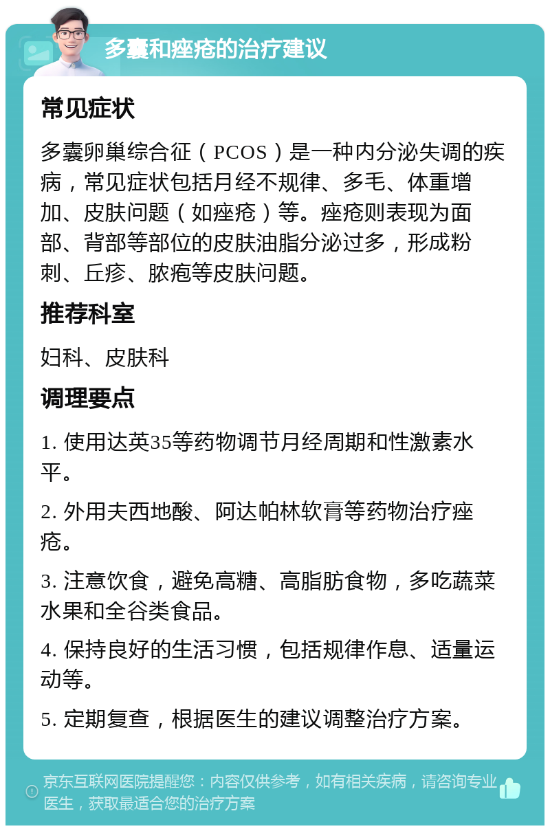 多囊和痤疮的治疗建议 常见症状 多囊卵巢综合征（PCOS）是一种内分泌失调的疾病，常见症状包括月经不规律、多毛、体重增加、皮肤问题（如痤疮）等。痤疮则表现为面部、背部等部位的皮肤油脂分泌过多，形成粉刺、丘疹、脓疱等皮肤问题。 推荐科室 妇科、皮肤科 调理要点 1. 使用达英35等药物调节月经周期和性激素水平。 2. 外用夫西地酸、阿达帕林软膏等药物治疗痤疮。 3. 注意饮食，避免高糖、高脂肪食物，多吃蔬菜水果和全谷类食品。 4. 保持良好的生活习惯，包括规律作息、适量运动等。 5. 定期复查，根据医生的建议调整治疗方案。