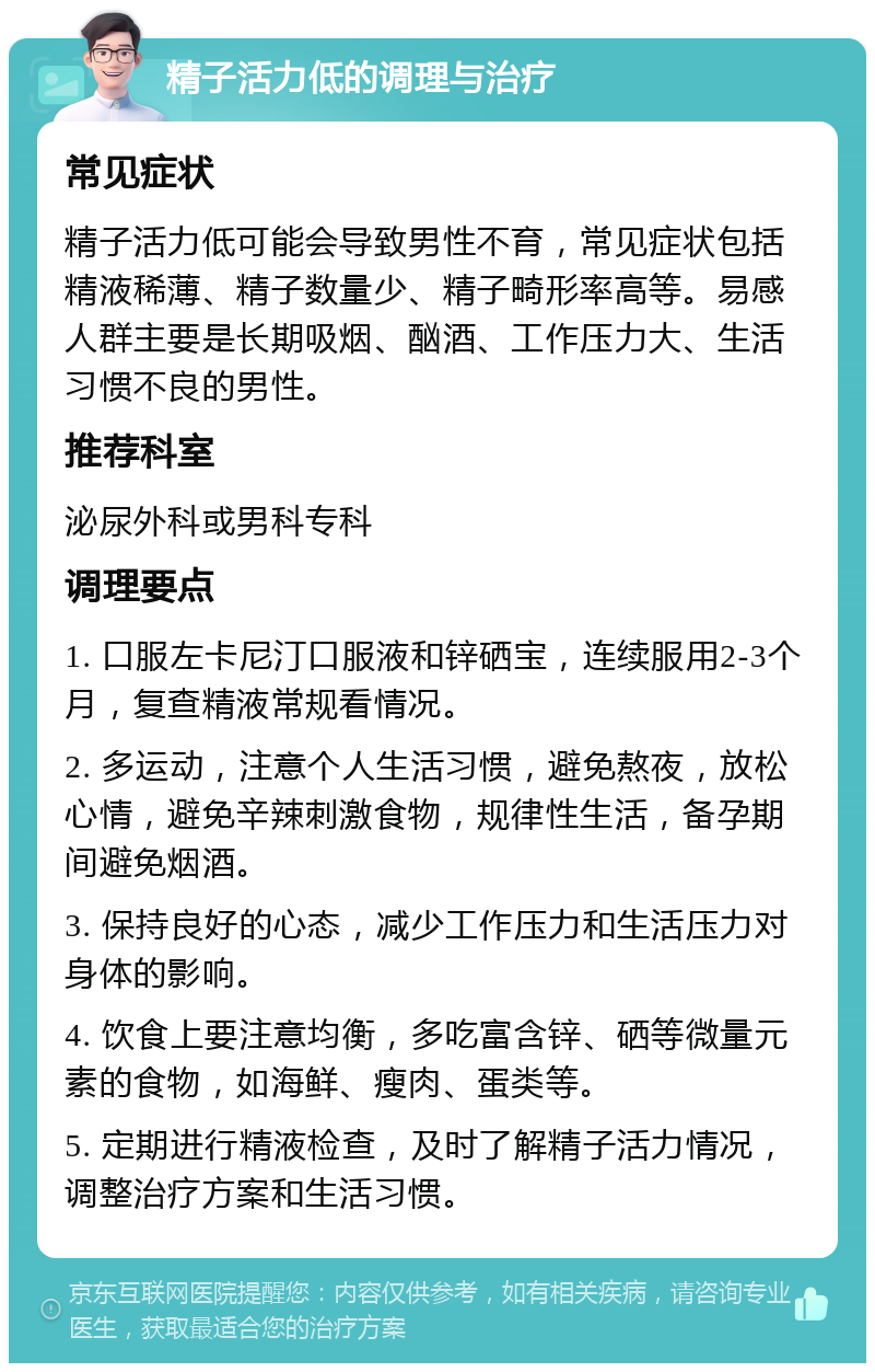 精子活力低的调理与治疗 常见症状 精子活力低可能会导致男性不育，常见症状包括精液稀薄、精子数量少、精子畸形率高等。易感人群主要是长期吸烟、酗酒、工作压力大、生活习惯不良的男性。 推荐科室 泌尿外科或男科专科 调理要点 1. 口服左卡尼汀口服液和锌硒宝，连续服用2-3个月，复查精液常规看情况。 2. 多运动，注意个人生活习惯，避免熬夜，放松心情，避免辛辣刺激食物，规律性生活，备孕期间避免烟酒。 3. 保持良好的心态，减少工作压力和生活压力对身体的影响。 4. 饮食上要注意均衡，多吃富含锌、硒等微量元素的食物，如海鲜、瘦肉、蛋类等。 5. 定期进行精液检查，及时了解精子活力情况，调整治疗方案和生活习惯。