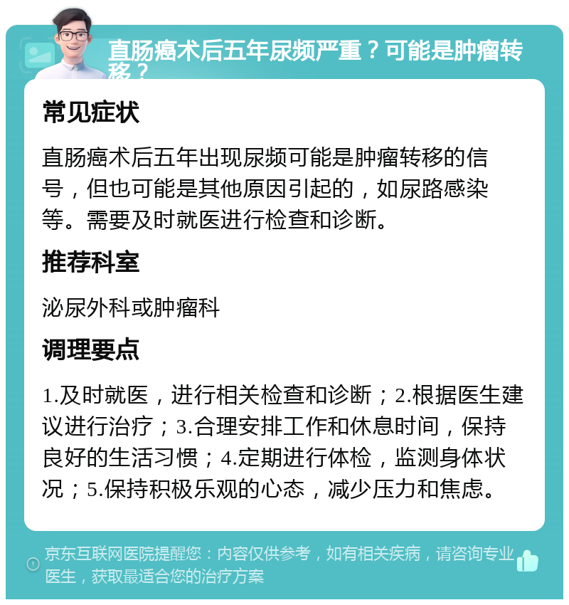 直肠癌术后五年尿频严重？可能是肿瘤转移？ 常见症状 直肠癌术后五年出现尿频可能是肿瘤转移的信号，但也可能是其他原因引起的，如尿路感染等。需要及时就医进行检查和诊断。 推荐科室 泌尿外科或肿瘤科 调理要点 1.及时就医，进行相关检查和诊断；2.根据医生建议进行治疗；3.合理安排工作和休息时间，保持良好的生活习惯；4.定期进行体检，监测身体状况；5.保持积极乐观的心态，减少压力和焦虑。