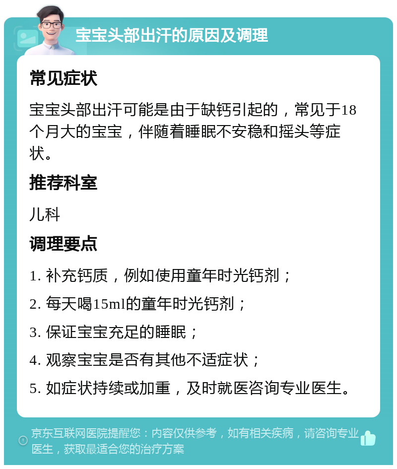 宝宝头部出汗的原因及调理 常见症状 宝宝头部出汗可能是由于缺钙引起的，常见于18个月大的宝宝，伴随着睡眠不安稳和摇头等症状。 推荐科室 儿科 调理要点 1. 补充钙质，例如使用童年时光钙剂； 2. 每天喝15ml的童年时光钙剂； 3. 保证宝宝充足的睡眠； 4. 观察宝宝是否有其他不适症状； 5. 如症状持续或加重，及时就医咨询专业医生。