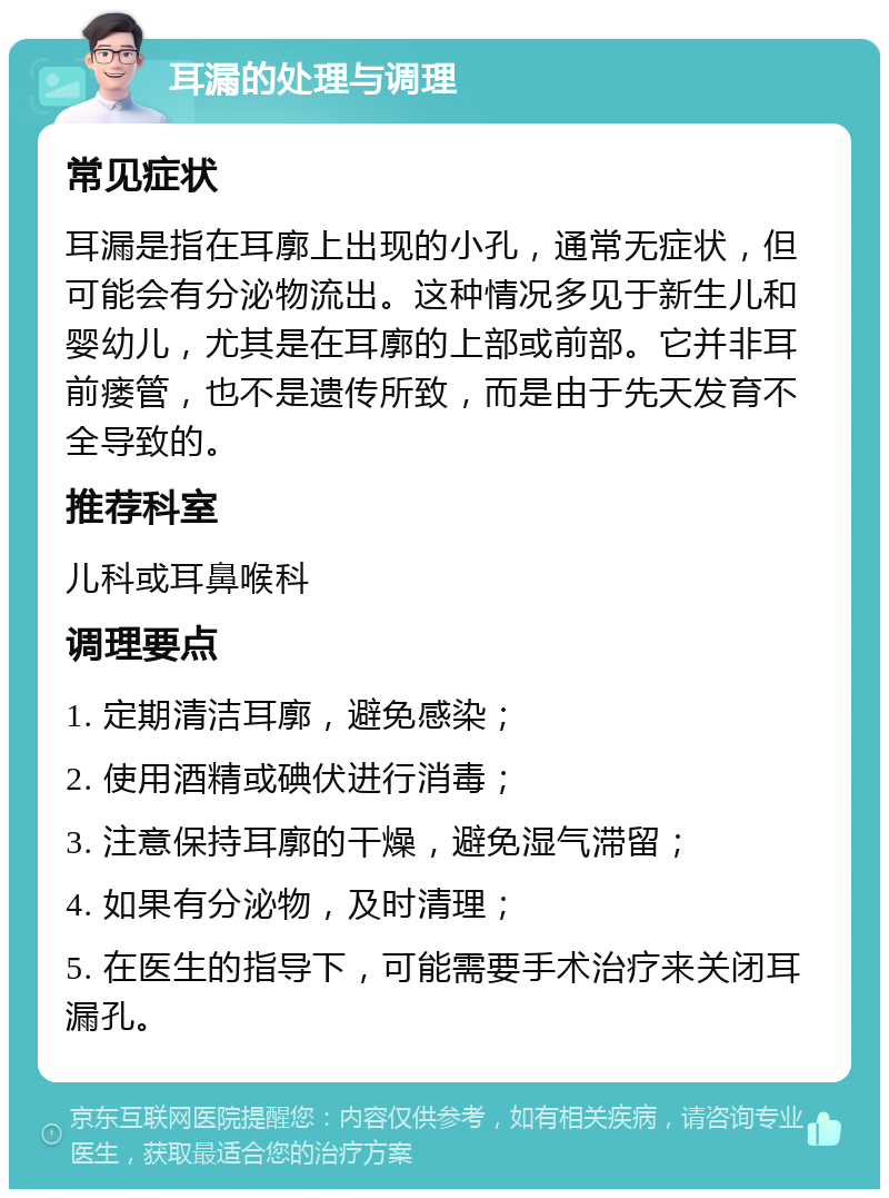 耳漏的处理与调理 常见症状 耳漏是指在耳廓上出现的小孔，通常无症状，但可能会有分泌物流出。这种情况多见于新生儿和婴幼儿，尤其是在耳廓的上部或前部。它并非耳前瘘管，也不是遗传所致，而是由于先天发育不全导致的。 推荐科室 儿科或耳鼻喉科 调理要点 1. 定期清洁耳廓，避免感染； 2. 使用酒精或碘伏进行消毒； 3. 注意保持耳廓的干燥，避免湿气滞留； 4. 如果有分泌物，及时清理； 5. 在医生的指导下，可能需要手术治疗来关闭耳漏孔。