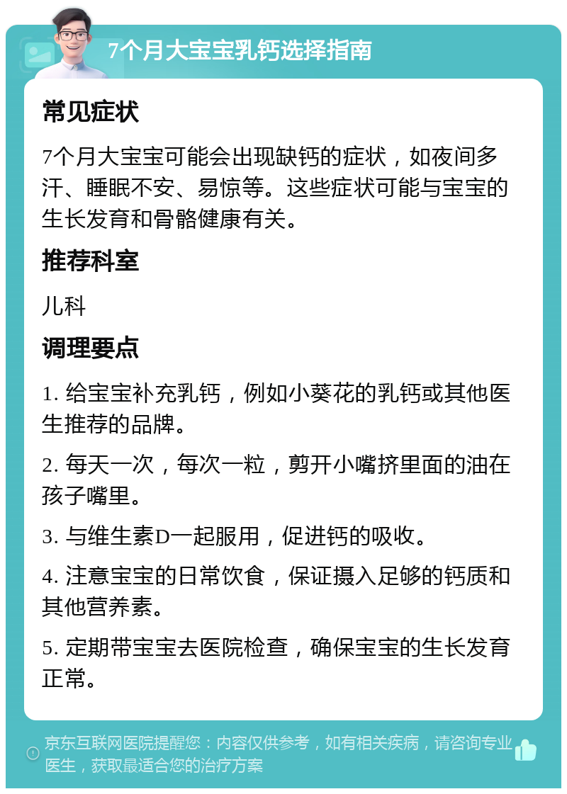 7个月大宝宝乳钙选择指南 常见症状 7个月大宝宝可能会出现缺钙的症状，如夜间多汗、睡眠不安、易惊等。这些症状可能与宝宝的生长发育和骨骼健康有关。 推荐科室 儿科 调理要点 1. 给宝宝补充乳钙，例如小葵花的乳钙或其他医生推荐的品牌。 2. 每天一次，每次一粒，剪开小嘴挤里面的油在孩子嘴里。 3. 与维生素D一起服用，促进钙的吸收。 4. 注意宝宝的日常饮食，保证摄入足够的钙质和其他营养素。 5. 定期带宝宝去医院检查，确保宝宝的生长发育正常。