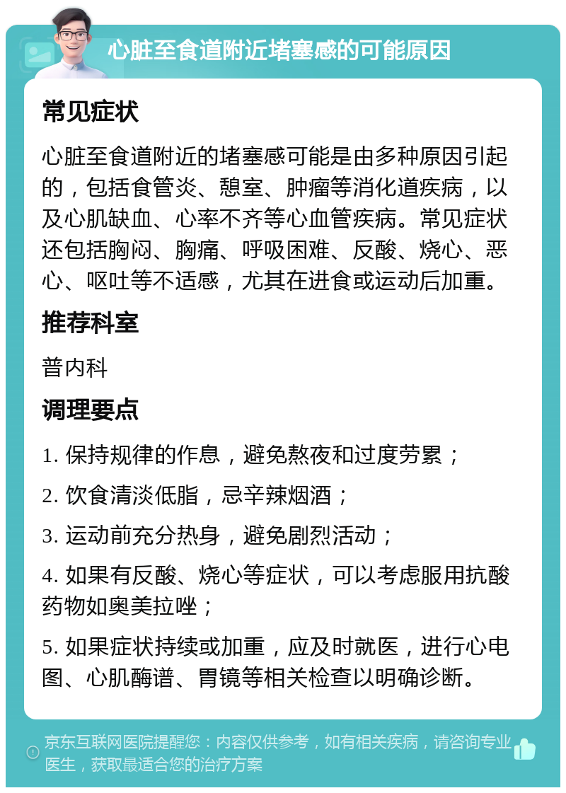 心脏至食道附近堵塞感的可能原因 常见症状 心脏至食道附近的堵塞感可能是由多种原因引起的，包括食管炎、憩室、肿瘤等消化道疾病，以及心肌缺血、心率不齐等心血管疾病。常见症状还包括胸闷、胸痛、呼吸困难、反酸、烧心、恶心、呕吐等不适感，尤其在进食或运动后加重。 推荐科室 普内科 调理要点 1. 保持规律的作息，避免熬夜和过度劳累； 2. 饮食清淡低脂，忌辛辣烟酒； 3. 运动前充分热身，避免剧烈活动； 4. 如果有反酸、烧心等症状，可以考虑服用抗酸药物如奥美拉唑； 5. 如果症状持续或加重，应及时就医，进行心电图、心肌酶谱、胃镜等相关检查以明确诊断。