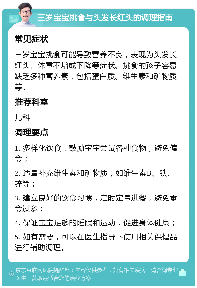 三岁宝宝挑食与头发长红头的调理指南 常见症状 三岁宝宝挑食可能导致营养不良，表现为头发长红头、体重不增或下降等症状。挑食的孩子容易缺乏多种营养素，包括蛋白质、维生素和矿物质等。 推荐科室 儿科 调理要点 1. 多样化饮食，鼓励宝宝尝试各种食物，避免偏食； 2. 适量补充维生素和矿物质，如维生素B、铁、锌等； 3. 建立良好的饮食习惯，定时定量进餐，避免零食过多； 4. 保证宝宝足够的睡眠和运动，促进身体健康； 5. 如有需要，可以在医生指导下使用相关保健品进行辅助调理。