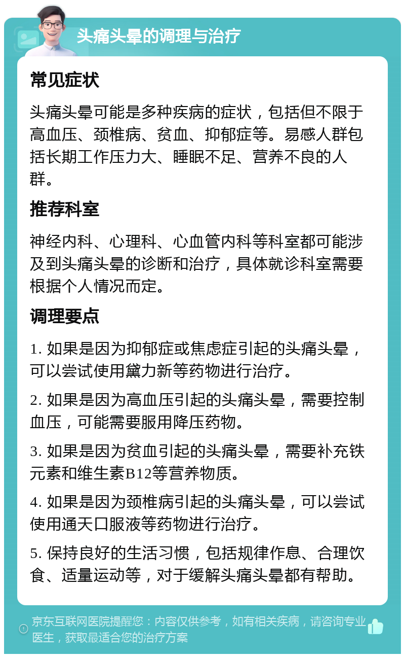 头痛头晕的调理与治疗 常见症状 头痛头晕可能是多种疾病的症状，包括但不限于高血压、颈椎病、贫血、抑郁症等。易感人群包括长期工作压力大、睡眠不足、营养不良的人群。 推荐科室 神经内科、心理科、心血管内科等科室都可能涉及到头痛头晕的诊断和治疗，具体就诊科室需要根据个人情况而定。 调理要点 1. 如果是因为抑郁症或焦虑症引起的头痛头晕，可以尝试使用黛力新等药物进行治疗。 2. 如果是因为高血压引起的头痛头晕，需要控制血压，可能需要服用降压药物。 3. 如果是因为贫血引起的头痛头晕，需要补充铁元素和维生素B12等营养物质。 4. 如果是因为颈椎病引起的头痛头晕，可以尝试使用通天口服液等药物进行治疗。 5. 保持良好的生活习惯，包括规律作息、合理饮食、适量运动等，对于缓解头痛头晕都有帮助。