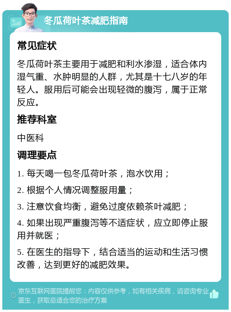 冬瓜荷叶茶减肥指南 常见症状 冬瓜荷叶茶主要用于减肥和利水渗湿，适合体内湿气重、水肿明显的人群，尤其是十七八岁的年轻人。服用后可能会出现轻微的腹泻，属于正常反应。 推荐科室 中医科 调理要点 1. 每天喝一包冬瓜荷叶茶，泡水饮用； 2. 根据个人情况调整服用量； 3. 注意饮食均衡，避免过度依赖茶叶减肥； 4. 如果出现严重腹泻等不适症状，应立即停止服用并就医； 5. 在医生的指导下，结合适当的运动和生活习惯改善，达到更好的减肥效果。