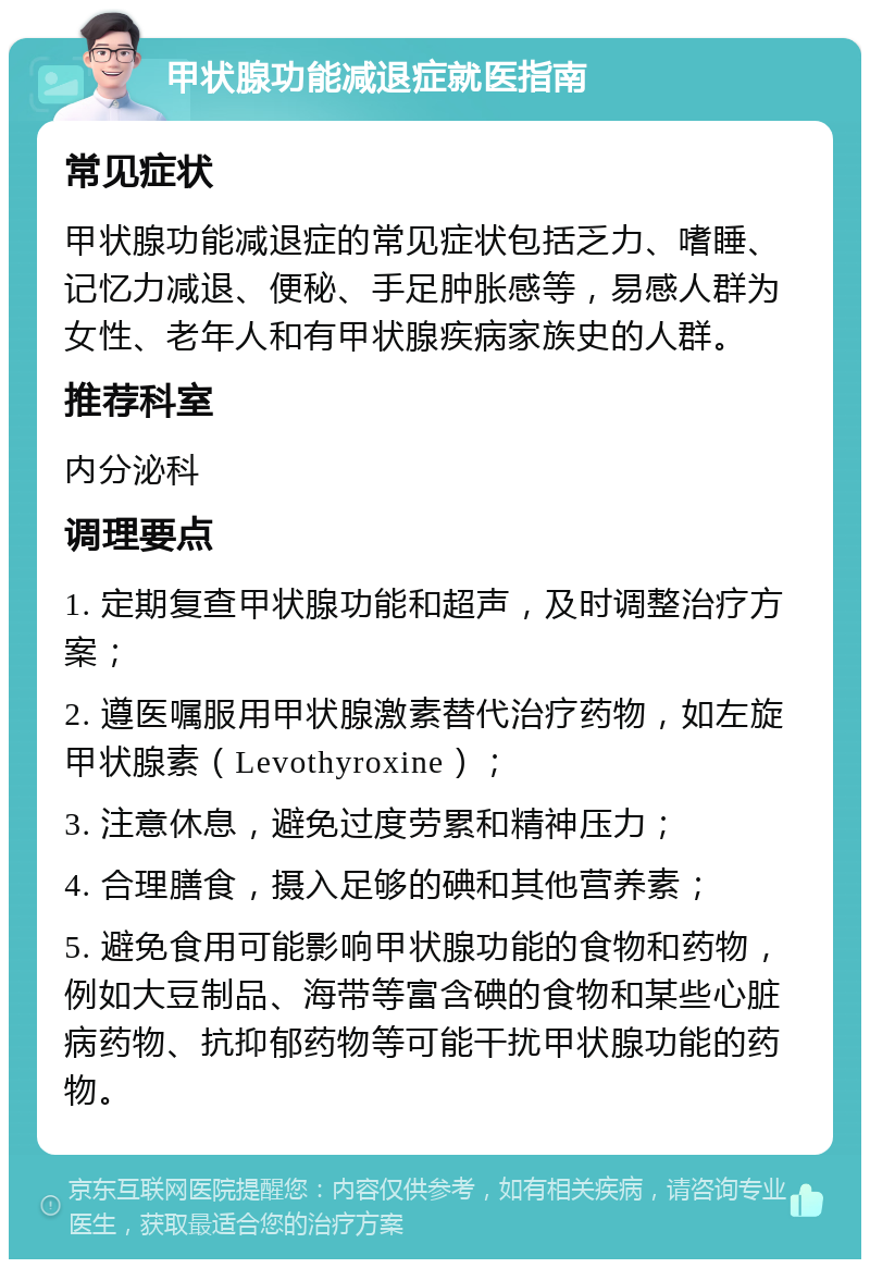 甲状腺功能减退症就医指南 常见症状 甲状腺功能减退症的常见症状包括乏力、嗜睡、记忆力减退、便秘、手足肿胀感等，易感人群为女性、老年人和有甲状腺疾病家族史的人群。 推荐科室 内分泌科 调理要点 1. 定期复查甲状腺功能和超声，及时调整治疗方案； 2. 遵医嘱服用甲状腺激素替代治疗药物，如左旋甲状腺素（Levothyroxine）； 3. 注意休息，避免过度劳累和精神压力； 4. 合理膳食，摄入足够的碘和其他营养素； 5. 避免食用可能影响甲状腺功能的食物和药物，例如大豆制品、海带等富含碘的食物和某些心脏病药物、抗抑郁药物等可能干扰甲状腺功能的药物。