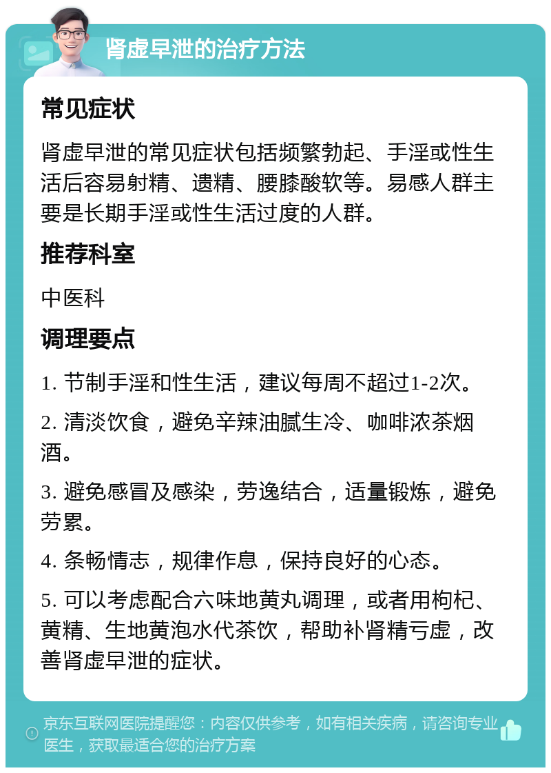 肾虚早泄的治疗方法 常见症状 肾虚早泄的常见症状包括频繁勃起、手淫或性生活后容易射精、遗精、腰膝酸软等。易感人群主要是长期手淫或性生活过度的人群。 推荐科室 中医科 调理要点 1. 节制手淫和性生活，建议每周不超过1-2次。 2. 清淡饮食，避免辛辣油腻生冷、咖啡浓茶烟酒。 3. 避免感冒及感染，劳逸结合，适量锻炼，避免劳累。 4. 条畅情志，规律作息，保持良好的心态。 5. 可以考虑配合六味地黄丸调理，或者用枸杞、黄精、生地黄泡水代茶饮，帮助补肾精亏虚，改善肾虚早泄的症状。