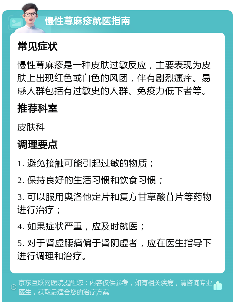 慢性荨麻疹就医指南 常见症状 慢性荨麻疹是一种皮肤过敏反应，主要表现为皮肤上出现红色或白色的风团，伴有剧烈瘙痒。易感人群包括有过敏史的人群、免疫力低下者等。 推荐科室 皮肤科 调理要点 1. 避免接触可能引起过敏的物质； 2. 保持良好的生活习惯和饮食习惯； 3. 可以服用奥洛他定片和复方甘草酸苷片等药物进行治疗； 4. 如果症状严重，应及时就医； 5. 对于肾虚腰痛偏于肾阴虚者，应在医生指导下进行调理和治疗。