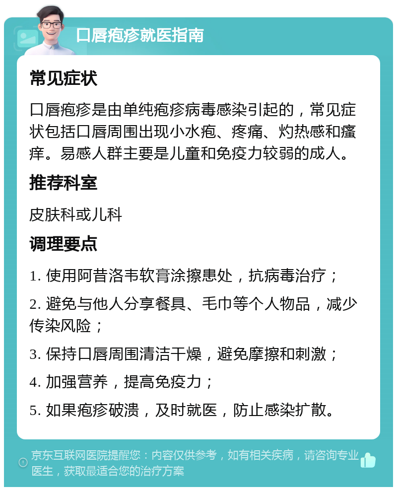 口唇疱疹就医指南 常见症状 口唇疱疹是由单纯疱疹病毒感染引起的，常见症状包括口唇周围出现小水疱、疼痛、灼热感和瘙痒。易感人群主要是儿童和免疫力较弱的成人。 推荐科室 皮肤科或儿科 调理要点 1. 使用阿昔洛韦软膏涂擦患处，抗病毒治疗； 2. 避免与他人分享餐具、毛巾等个人物品，减少传染风险； 3. 保持口唇周围清洁干燥，避免摩擦和刺激； 4. 加强营养，提高免疫力； 5. 如果疱疹破溃，及时就医，防止感染扩散。