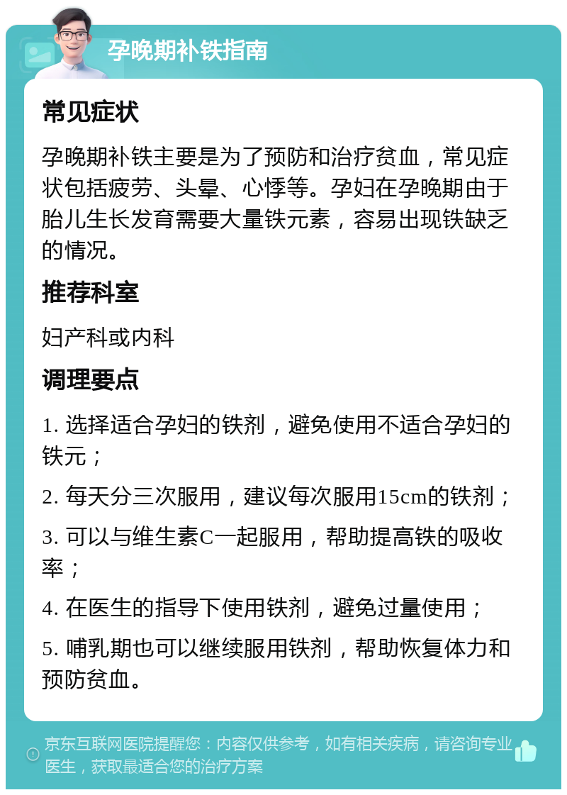 孕晚期补铁指南 常见症状 孕晚期补铁主要是为了预防和治疗贫血，常见症状包括疲劳、头晕、心悸等。孕妇在孕晚期由于胎儿生长发育需要大量铁元素，容易出现铁缺乏的情况。 推荐科室 妇产科或内科 调理要点 1. 选择适合孕妇的铁剂，避免使用不适合孕妇的铁元； 2. 每天分三次服用，建议每次服用15cm的铁剂； 3. 可以与维生素C一起服用，帮助提高铁的吸收率； 4. 在医生的指导下使用铁剂，避免过量使用； 5. 哺乳期也可以继续服用铁剂，帮助恢复体力和预防贫血。