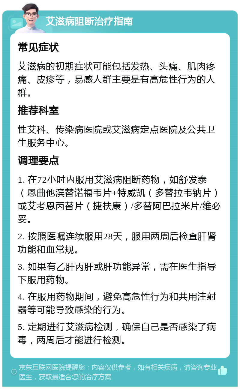 艾滋病阻断治疗指南 常见症状 艾滋病的初期症状可能包括发热、头痛、肌肉疼痛、皮疹等，易感人群主要是有高危性行为的人群。 推荐科室 性艾科、传染病医院或艾滋病定点医院及公共卫生服务中心。 调理要点 1. 在72小时内服用艾滋病阻断药物，如舒发泰（恩曲他滨替诺福韦片+特威凯（多替拉韦钠片）或艾考恩丙替片（捷扶康）/多替阿巴拉米片/维必妥。 2. 按照医嘱连续服用28天，服用两周后检查肝肾功能和血常规。 3. 如果有乙肝丙肝或肝功能异常，需在医生指导下服用药物。 4. 在服用药物期间，避免高危性行为和共用注射器等可能导致感染的行为。 5. 定期进行艾滋病检测，确保自己是否感染了病毒，两周后才能进行检测。