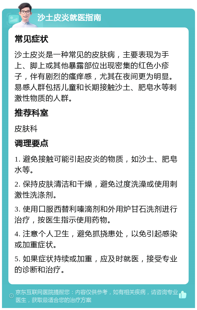 沙土皮炎就医指南 常见症状 沙土皮炎是一种常见的皮肤病，主要表现为手上、脚上或其他暴露部位出现密集的红色小疹子，伴有剧烈的瘙痒感，尤其在夜间更为明显。易感人群包括儿童和长期接触沙土、肥皂水等刺激性物质的人群。 推荐科室 皮肤科 调理要点 1. 避免接触可能引起皮炎的物质，如沙土、肥皂水等。 2. 保持皮肤清洁和干燥，避免过度洗澡或使用刺激性洗涤剂。 3. 使用口服西替利嗪滴剂和外用炉甘石洗剂进行治疗，按医生指示使用药物。 4. 注意个人卫生，避免抓挠患处，以免引起感染或加重症状。 5. 如果症状持续或加重，应及时就医，接受专业的诊断和治疗。