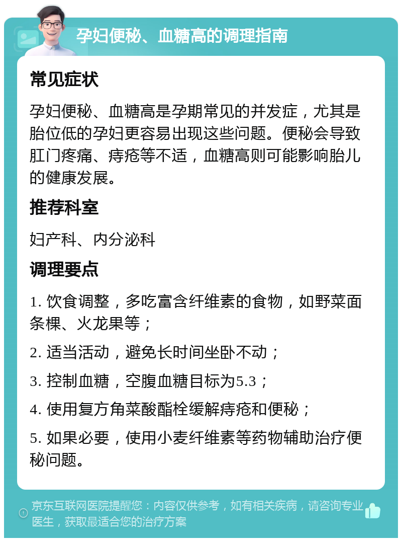 孕妇便秘、血糖高的调理指南 常见症状 孕妇便秘、血糖高是孕期常见的并发症，尤其是胎位低的孕妇更容易出现这些问题。便秘会导致肛门疼痛、痔疮等不适，血糖高则可能影响胎儿的健康发展。 推荐科室 妇产科、内分泌科 调理要点 1. 饮食调整，多吃富含纤维素的食物，如野菜面条棵、火龙果等； 2. 适当活动，避免长时间坐卧不动； 3. 控制血糖，空腹血糖目标为5.3； 4. 使用复方角菜酸酯栓缓解痔疮和便秘； 5. 如果必要，使用小麦纤维素等药物辅助治疗便秘问题。