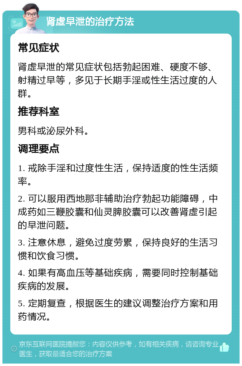 肾虚早泄的治疗方法 常见症状 肾虚早泄的常见症状包括勃起困难、硬度不够、射精过早等，多见于长期手淫或性生活过度的人群。 推荐科室 男科或泌尿外科。 调理要点 1. 戒除手淫和过度性生活，保持适度的性生活频率。 2. 可以服用西地那非辅助治疗勃起功能障碍，中成药如三鞭胶囊和仙灵脾胶囊可以改善肾虚引起的早泄问题。 3. 注意休息，避免过度劳累，保持良好的生活习惯和饮食习惯。 4. 如果有高血压等基础疾病，需要同时控制基础疾病的发展。 5. 定期复查，根据医生的建议调整治疗方案和用药情况。