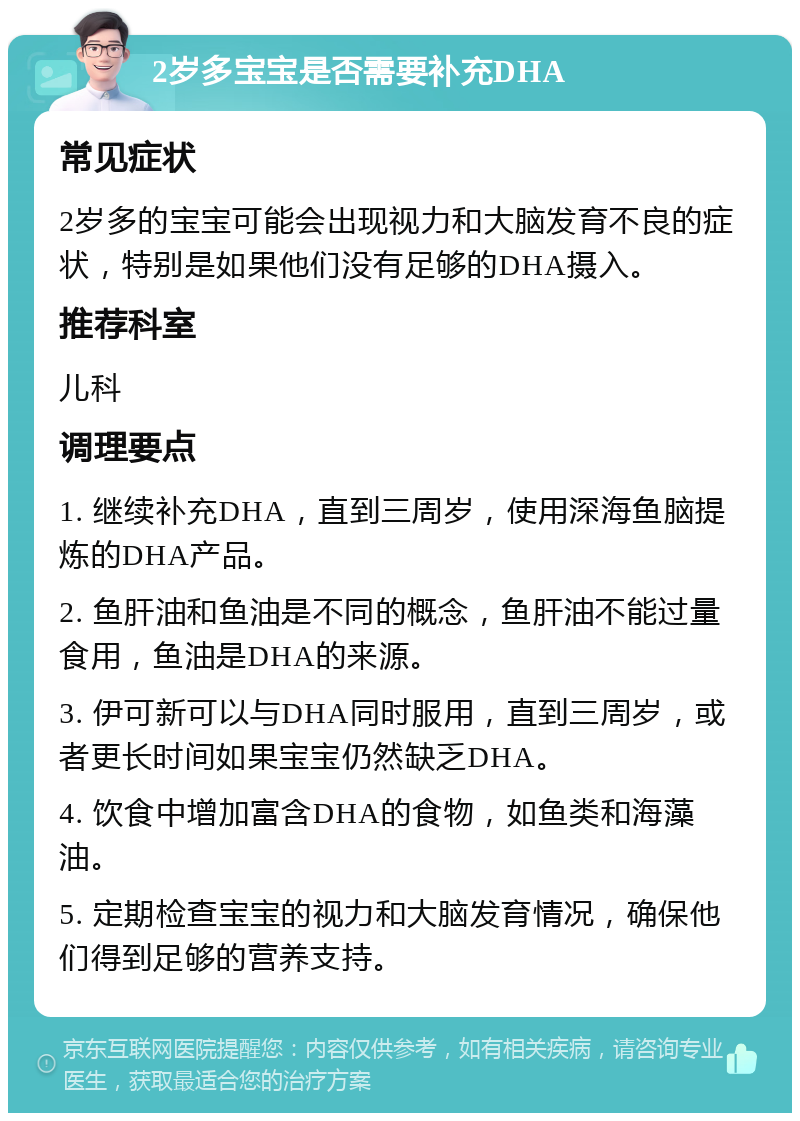 2岁多宝宝是否需要补充DHA 常见症状 2岁多的宝宝可能会出现视力和大脑发育不良的症状，特别是如果他们没有足够的DHA摄入。 推荐科室 儿科 调理要点 1. 继续补充DHA，直到三周岁，使用深海鱼脑提炼的DHA产品。 2. 鱼肝油和鱼油是不同的概念，鱼肝油不能过量食用，鱼油是DHA的来源。 3. 伊可新可以与DHA同时服用，直到三周岁，或者更长时间如果宝宝仍然缺乏DHA。 4. 饮食中增加富含DHA的食物，如鱼类和海藻油。 5. 定期检查宝宝的视力和大脑发育情况，确保他们得到足够的营养支持。