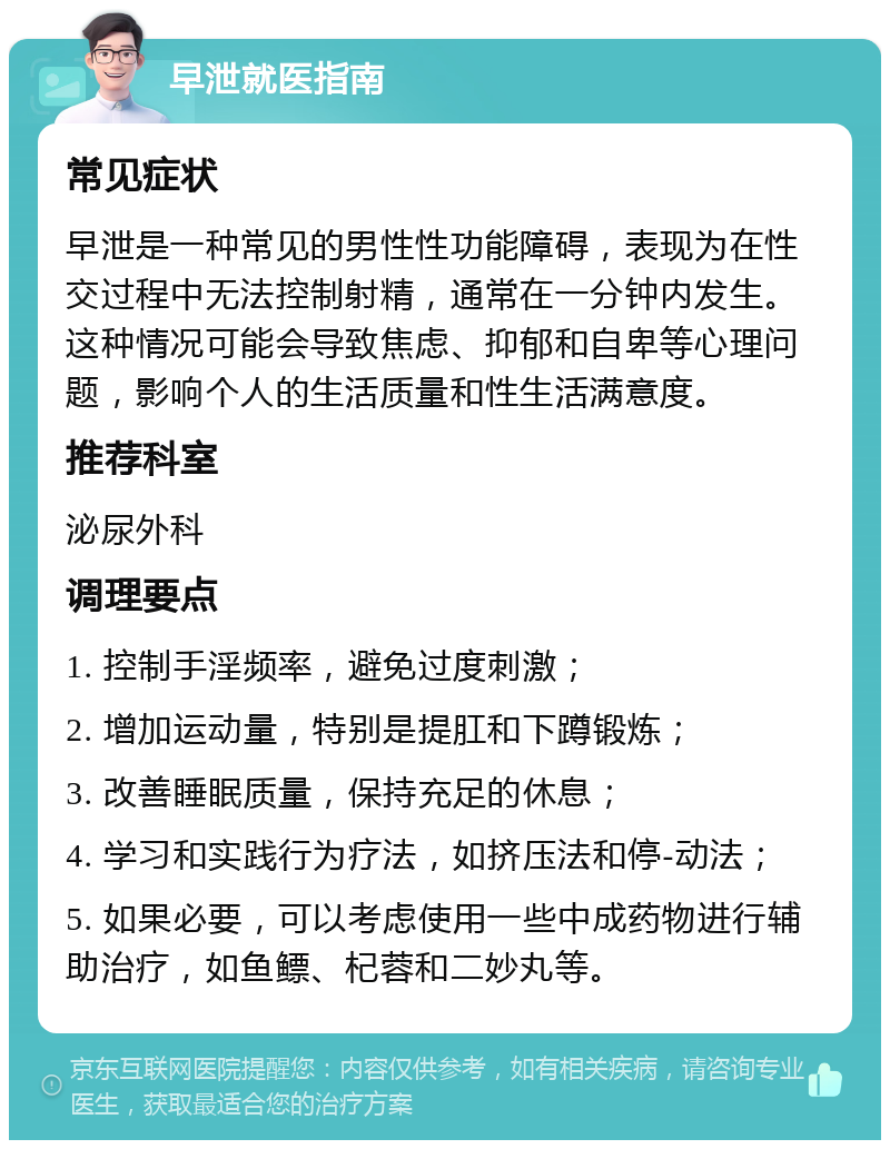 早泄就医指南 常见症状 早泄是一种常见的男性性功能障碍，表现为在性交过程中无法控制射精，通常在一分钟内发生。这种情况可能会导致焦虑、抑郁和自卑等心理问题，影响个人的生活质量和性生活满意度。 推荐科室 泌尿外科 调理要点 1. 控制手淫频率，避免过度刺激； 2. 增加运动量，特别是提肛和下蹲锻炼； 3. 改善睡眠质量，保持充足的休息； 4. 学习和实践行为疗法，如挤压法和停-动法； 5. 如果必要，可以考虑使用一些中成药物进行辅助治疗，如鱼鳔、杞蓉和二妙丸等。