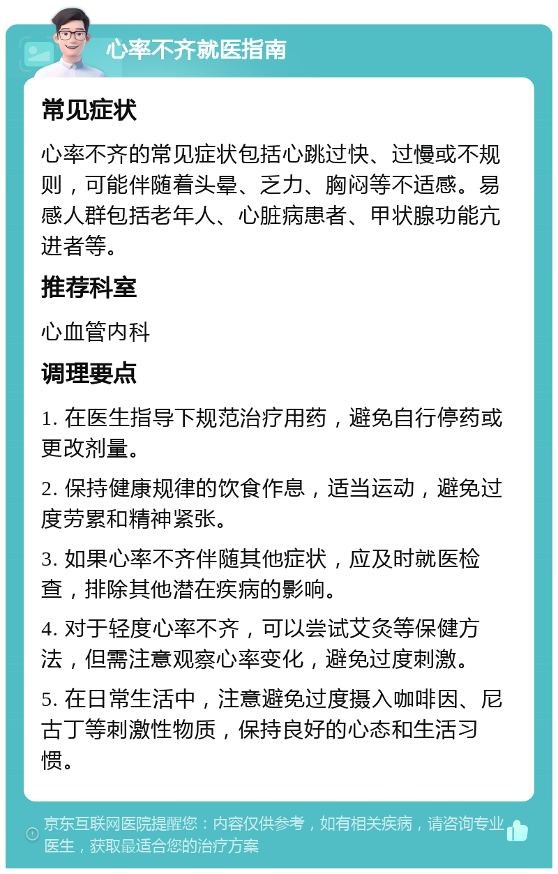 心率不齐就医指南 常见症状 心率不齐的常见症状包括心跳过快、过慢或不规则，可能伴随着头晕、乏力、胸闷等不适感。易感人群包括老年人、心脏病患者、甲状腺功能亢进者等。 推荐科室 心血管内科 调理要点 1. 在医生指导下规范治疗用药，避免自行停药或更改剂量。 2. 保持健康规律的饮食作息，适当运动，避免过度劳累和精神紧张。 3. 如果心率不齐伴随其他症状，应及时就医检查，排除其他潜在疾病的影响。 4. 对于轻度心率不齐，可以尝试艾灸等保健方法，但需注意观察心率变化，避免过度刺激。 5. 在日常生活中，注意避免过度摄入咖啡因、尼古丁等刺激性物质，保持良好的心态和生活习惯。