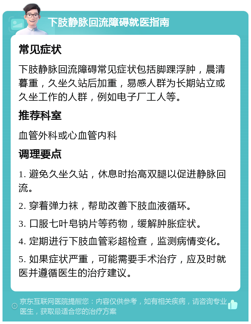 下肢静脉回流障碍就医指南 常见症状 下肢静脉回流障碍常见症状包括脚踝浮肿，晨清暮重，久坐久站后加重，易感人群为长期站立或久坐工作的人群，例如电子厂工人等。 推荐科室 血管外科或心血管内科 调理要点 1. 避免久坐久站，休息时抬高双腿以促进静脉回流。 2. 穿着弹力袜，帮助改善下肢血液循环。 3. 口服七叶皂钠片等药物，缓解肿胀症状。 4. 定期进行下肢血管彩超检查，监测病情变化。 5. 如果症状严重，可能需要手术治疗，应及时就医并遵循医生的治疗建议。