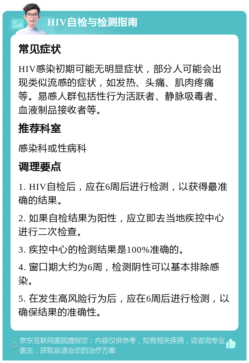 HIV自检与检测指南 常见症状 HIV感染初期可能无明显症状，部分人可能会出现类似流感的症状，如发热、头痛、肌肉疼痛等。易感人群包括性行为活跃者、静脉吸毒者、血液制品接收者等。 推荐科室 感染科或性病科 调理要点 1. HIV自检后，应在6周后进行检测，以获得最准确的结果。 2. 如果自检结果为阳性，应立即去当地疾控中心进行二次检查。 3. 疾控中心的检测结果是100%准确的。 4. 窗口期大约为6周，检测阴性可以基本排除感染。 5. 在发生高风险行为后，应在6周后进行检测，以确保结果的准确性。