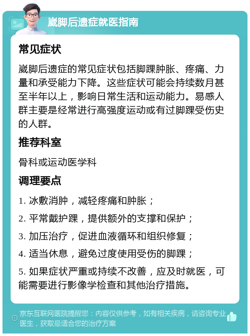 崴脚后遗症就医指南 常见症状 崴脚后遗症的常见症状包括脚踝肿胀、疼痛、力量和承受能力下降。这些症状可能会持续数月甚至半年以上，影响日常生活和运动能力。易感人群主要是经常进行高强度运动或有过脚踝受伤史的人群。 推荐科室 骨科或运动医学科 调理要点 1. 冰敷消肿，减轻疼痛和肿胀； 2. 平常戴护踝，提供额外的支撑和保护； 3. 加压治疗，促进血液循环和组织修复； 4. 适当休息，避免过度使用受伤的脚踝； 5. 如果症状严重或持续不改善，应及时就医，可能需要进行影像学检查和其他治疗措施。