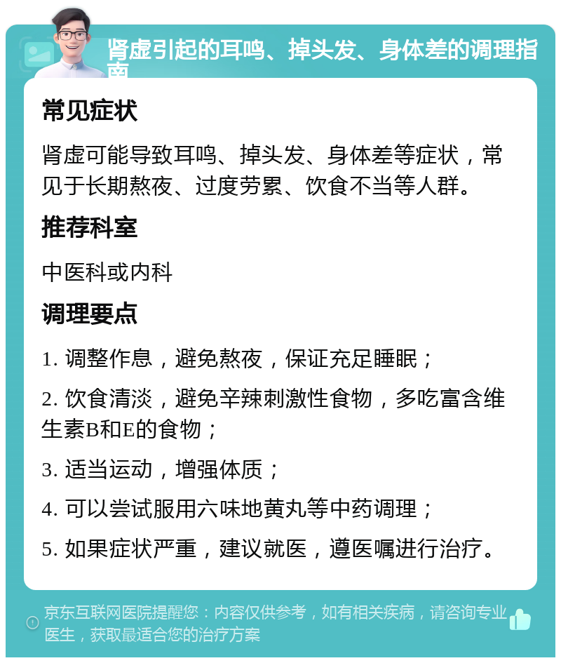 肾虚引起的耳鸣、掉头发、身体差的调理指南 常见症状 肾虚可能导致耳鸣、掉头发、身体差等症状，常见于长期熬夜、过度劳累、饮食不当等人群。 推荐科室 中医科或内科 调理要点 1. 调整作息，避免熬夜，保证充足睡眠； 2. 饮食清淡，避免辛辣刺激性食物，多吃富含维生素B和E的食物； 3. 适当运动，增强体质； 4. 可以尝试服用六味地黄丸等中药调理； 5. 如果症状严重，建议就医，遵医嘱进行治疗。