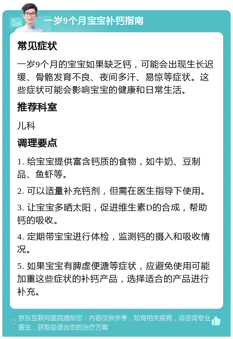 一岁9个月宝宝补钙指南 常见症状 一岁9个月的宝宝如果缺乏钙，可能会出现生长迟缓、骨骼发育不良、夜间多汗、易惊等症状。这些症状可能会影响宝宝的健康和日常生活。 推荐科室 儿科 调理要点 1. 给宝宝提供富含钙质的食物，如牛奶、豆制品、鱼虾等。 2. 可以适量补充钙剂，但需在医生指导下使用。 3. 让宝宝多晒太阳，促进维生素D的合成，帮助钙的吸收。 4. 定期带宝宝进行体检，监测钙的摄入和吸收情况。 5. 如果宝宝有脾虚便溏等症状，应避免使用可能加重这些症状的补钙产品，选择适合的产品进行补充。