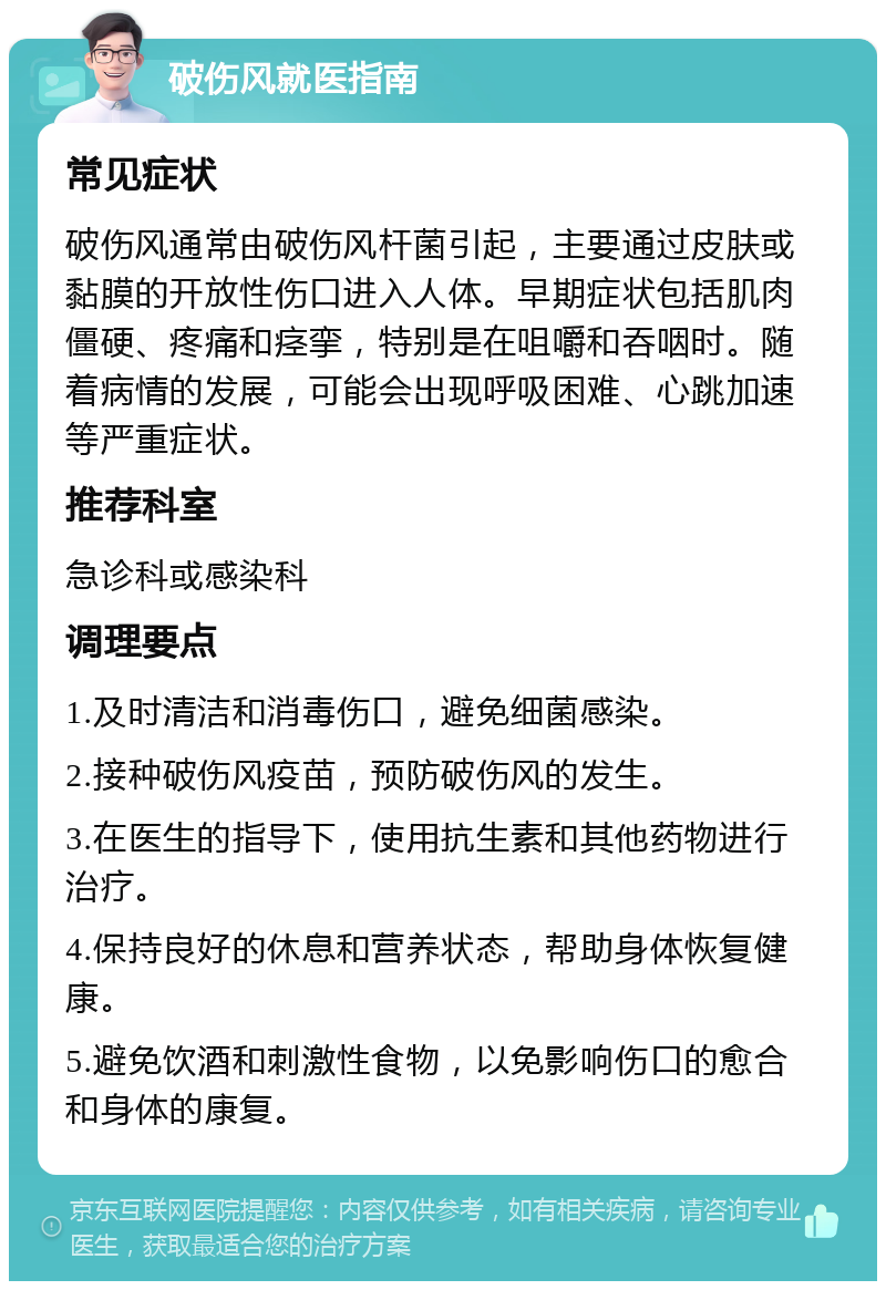 破伤风就医指南 常见症状 破伤风通常由破伤风杆菌引起，主要通过皮肤或黏膜的开放性伤口进入人体。早期症状包括肌肉僵硬、疼痛和痉挛，特别是在咀嚼和吞咽时。随着病情的发展，可能会出现呼吸困难、心跳加速等严重症状。 推荐科室 急诊科或感染科 调理要点 1.及时清洁和消毒伤口，避免细菌感染。 2.接种破伤风疫苗，预防破伤风的发生。 3.在医生的指导下，使用抗生素和其他药物进行治疗。 4.保持良好的休息和营养状态，帮助身体恢复健康。 5.避免饮酒和刺激性食物，以免影响伤口的愈合和身体的康复。