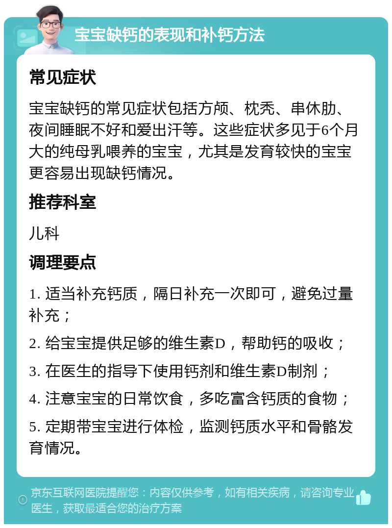 宝宝缺钙的表现和补钙方法 常见症状 宝宝缺钙的常见症状包括方颅、枕秃、串休肋、夜间睡眠不好和爱出汗等。这些症状多见于6个月大的纯母乳喂养的宝宝，尤其是发育较快的宝宝更容易出现缺钙情况。 推荐科室 儿科 调理要点 1. 适当补充钙质，隔日补充一次即可，避免过量补充； 2. 给宝宝提供足够的维生素D，帮助钙的吸收； 3. 在医生的指导下使用钙剂和维生素D制剂； 4. 注意宝宝的日常饮食，多吃富含钙质的食物； 5. 定期带宝宝进行体检，监测钙质水平和骨骼发育情况。