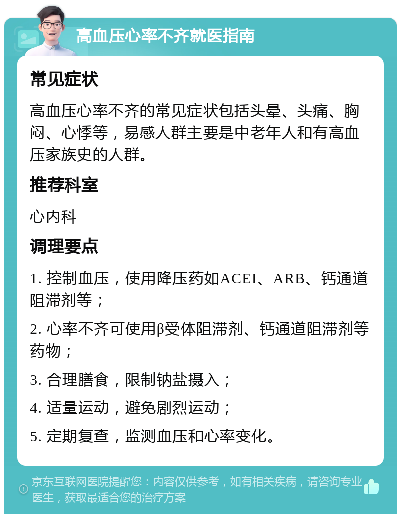 高血压心率不齐就医指南 常见症状 高血压心率不齐的常见症状包括头晕、头痛、胸闷、心悸等，易感人群主要是中老年人和有高血压家族史的人群。 推荐科室 心内科 调理要点 1. 控制血压，使用降压药如ACEI、ARB、钙通道阻滞剂等； 2. 心率不齐可使用β受体阻滞剂、钙通道阻滞剂等药物； 3. 合理膳食，限制钠盐摄入； 4. 适量运动，避免剧烈运动； 5. 定期复查，监测血压和心率变化。