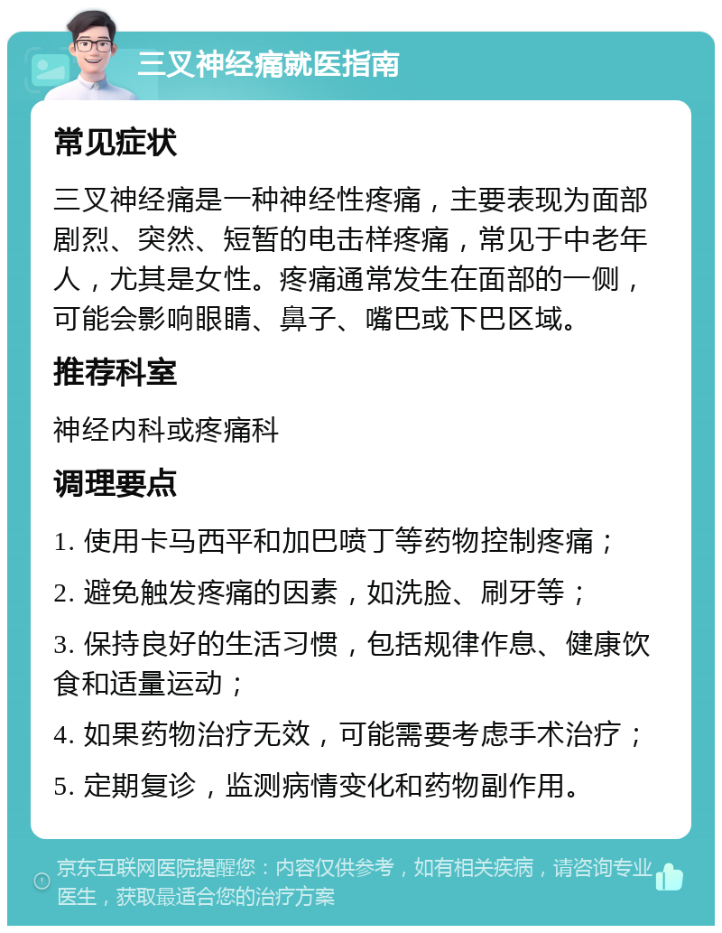 三叉神经痛就医指南 常见症状 三叉神经痛是一种神经性疼痛，主要表现为面部剧烈、突然、短暂的电击样疼痛，常见于中老年人，尤其是女性。疼痛通常发生在面部的一侧，可能会影响眼睛、鼻子、嘴巴或下巴区域。 推荐科室 神经内科或疼痛科 调理要点 1. 使用卡马西平和加巴喷丁等药物控制疼痛； 2. 避免触发疼痛的因素，如洗脸、刷牙等； 3. 保持良好的生活习惯，包括规律作息、健康饮食和适量运动； 4. 如果药物治疗无效，可能需要考虑手术治疗； 5. 定期复诊，监测病情变化和药物副作用。