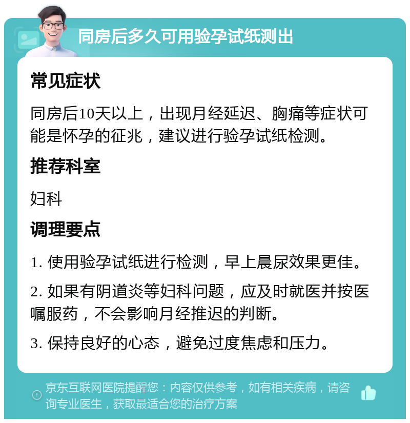 同房后多久可用验孕试纸测出 常见症状 同房后10天以上，出现月经延迟、胸痛等症状可能是怀孕的征兆，建议进行验孕试纸检测。 推荐科室 妇科 调理要点 1. 使用验孕试纸进行检测，早上晨尿效果更佳。 2. 如果有阴道炎等妇科问题，应及时就医并按医嘱服药，不会影响月经推迟的判断。 3. 保持良好的心态，避免过度焦虑和压力。