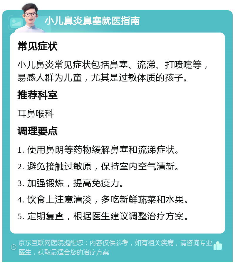 小儿鼻炎鼻塞就医指南 常见症状 小儿鼻炎常见症状包括鼻塞、流涕、打喷嚏等，易感人群为儿童，尤其是过敏体质的孩子。 推荐科室 耳鼻喉科 调理要点 1. 使用鼻朗等药物缓解鼻塞和流涕症状。 2. 避免接触过敏原，保持室内空气清新。 3. 加强锻炼，提高免疫力。 4. 饮食上注意清淡，多吃新鲜蔬菜和水果。 5. 定期复查，根据医生建议调整治疗方案。