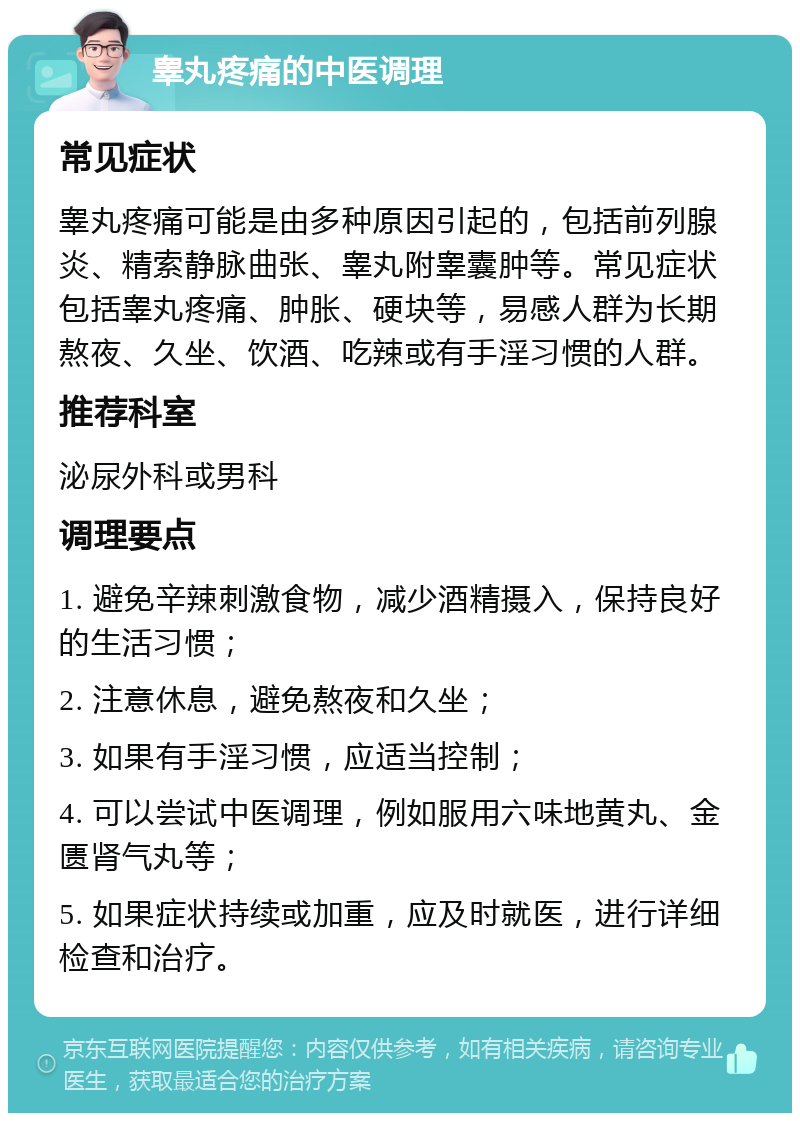 睾丸疼痛的中医调理 常见症状 睾丸疼痛可能是由多种原因引起的，包括前列腺炎、精索静脉曲张、睾丸附睾囊肿等。常见症状包括睾丸疼痛、肿胀、硬块等，易感人群为长期熬夜、久坐、饮酒、吃辣或有手淫习惯的人群。 推荐科室 泌尿外科或男科 调理要点 1. 避免辛辣刺激食物，减少酒精摄入，保持良好的生活习惯； 2. 注意休息，避免熬夜和久坐； 3. 如果有手淫习惯，应适当控制； 4. 可以尝试中医调理，例如服用六味地黄丸、金匮肾气丸等； 5. 如果症状持续或加重，应及时就医，进行详细检查和治疗。