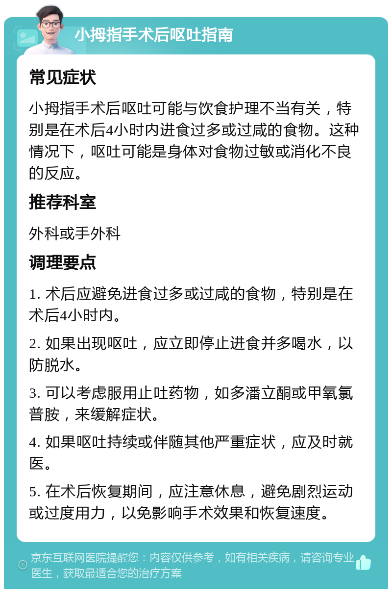 小拇指手术后呕吐指南 常见症状 小拇指手术后呕吐可能与饮食护理不当有关，特别是在术后4小时内进食过多或过咸的食物。这种情况下，呕吐可能是身体对食物过敏或消化不良的反应。 推荐科室 外科或手外科 调理要点 1. 术后应避免进食过多或过咸的食物，特别是在术后4小时内。 2. 如果出现呕吐，应立即停止进食并多喝水，以防脱水。 3. 可以考虑服用止吐药物，如多潘立酮或甲氧氯普胺，来缓解症状。 4. 如果呕吐持续或伴随其他严重症状，应及时就医。 5. 在术后恢复期间，应注意休息，避免剧烈运动或过度用力，以免影响手术效果和恢复速度。