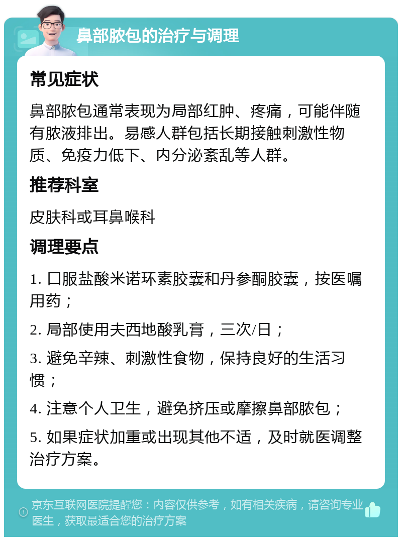 鼻部脓包的治疗与调理 常见症状 鼻部脓包通常表现为局部红肿、疼痛，可能伴随有脓液排出。易感人群包括长期接触刺激性物质、免疫力低下、内分泌紊乱等人群。 推荐科室 皮肤科或耳鼻喉科 调理要点 1. 口服盐酸米诺环素胶囊和丹参酮胶囊，按医嘱用药； 2. 局部使用夫西地酸乳膏，三次/日； 3. 避免辛辣、刺激性食物，保持良好的生活习惯； 4. 注意个人卫生，避免挤压或摩擦鼻部脓包； 5. 如果症状加重或出现其他不适，及时就医调整治疗方案。